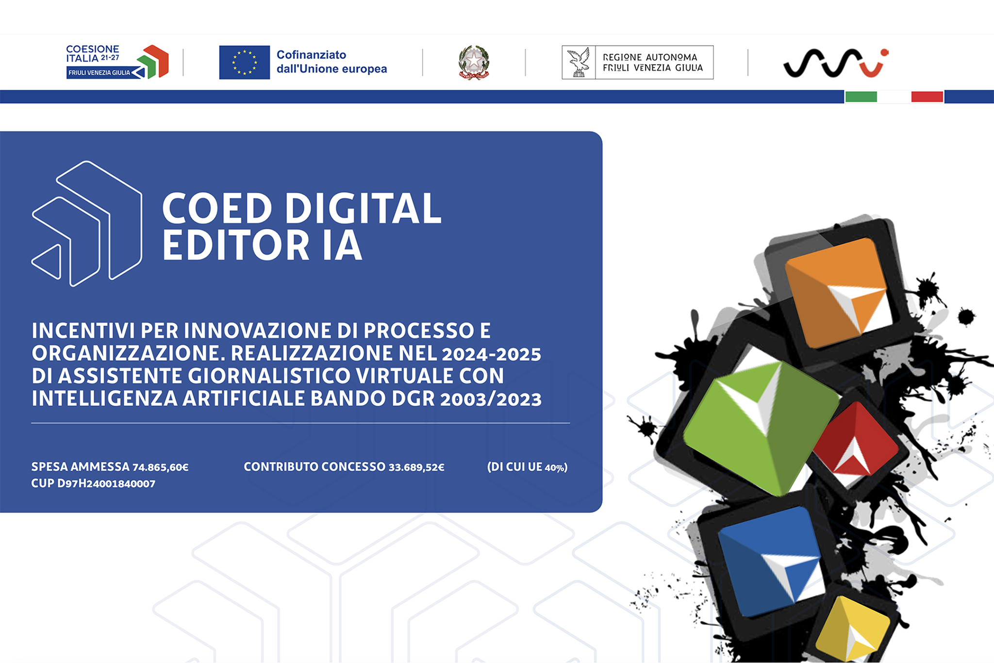 COED Digital Editor IA COED Digital Editor IA incentivi per innovazione di processo e organizzazione. Realizzazione nel 2024-2025 di assistente giornalistico virtuale con Intelligenza Artificiale bando DGR 2003/2023 contributo concesso 33.689,52€ (di cui UE 40%) su spesa ammessa 74.865,60€